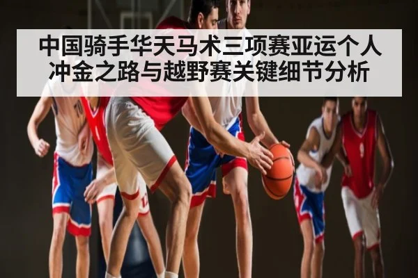 中国骑手华天马术三项赛亚运个人冲金之路与越野赛关键细节分析
