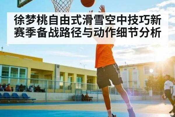 徐梦桃自由式滑雪空中技巧新赛季备战路径与动作细节分析