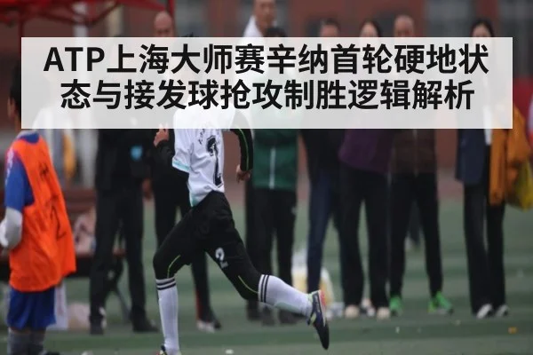 ATP上海大师赛辛纳首轮硬地状态与接发球抢攻制胜逻辑解析