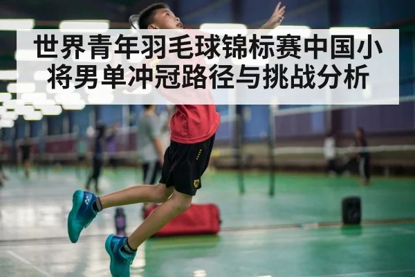 世界青年羽毛球锦标赛中国小将男单冲冠路径与挑战分析