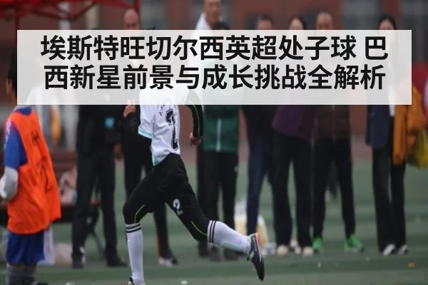 埃斯特旺切尔西英超处子球 巴西新星前景与成长挑战全解析