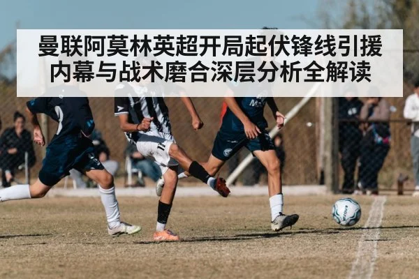 曼联阿莫林英超开局起伏锋线引援内幕与战术磨合深层分析全解读