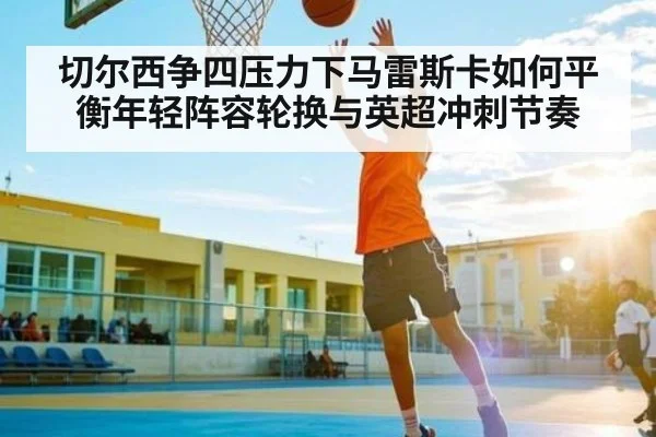切尔西争四压力下马雷斯卡如何平衡年轻阵容轮换与英超冲刺节奏